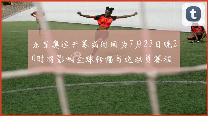 东京奥运开幕式时间为7月23日晚20时将影响全球转播与运动员赛程